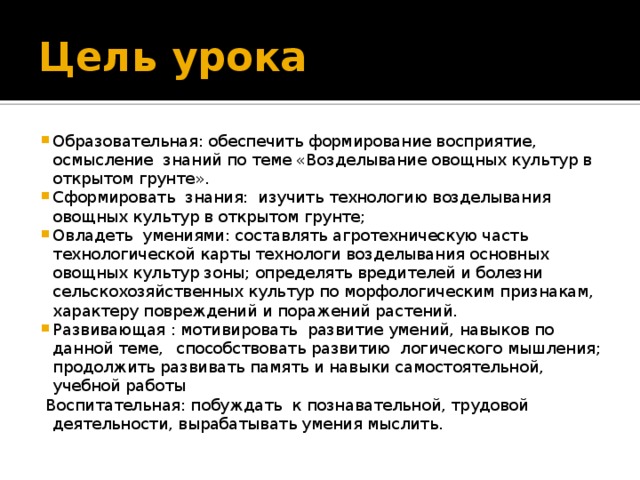 Цель урока Образовательная: обеспечить формирование восприятие, осмысление знаний по теме «Возделывание овощных культур в открытом грунте». Сформировать знания: изучить технологию возделывания овощных культур в открытом грунте; Овладеть умениями: составлять агротехническую часть технологической карты технологи возделывания основных овощных культур зоны; определять вредителей и болезни сельскохозяйственных культур по морфологическим признакам, характеру повреждений и поражений растений. Развивающая : мотивировать развитие умений, навыков по данной теме,  способствовать развитию логического мышления;  продолжить развивать память и навыки самостоятельной, учебной работы  Воспитательная: побуждать к познавательной, трудовой деятельности, вырабатывать умения мыслить.