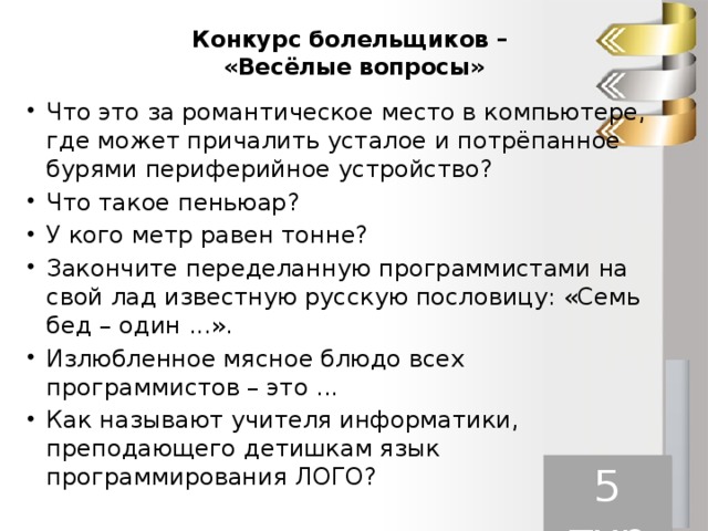 Конкурс болельщиков –  «Весёлые вопросы»   Что это за романтическое место в компьютере, где может причалить усталое и потрёпанное бурями периферийное устройство? Что такое пеньюар? У кого метр равен тонне? Закончите переделанную программистами на свой лад известную русскую пословицу: «Семь бед – один ...». Излюбленное мясное блюдо всех программистов – это ... Как называют учителя информатики, преподающего детишкам язык программирования ЛОГО? 5 тур