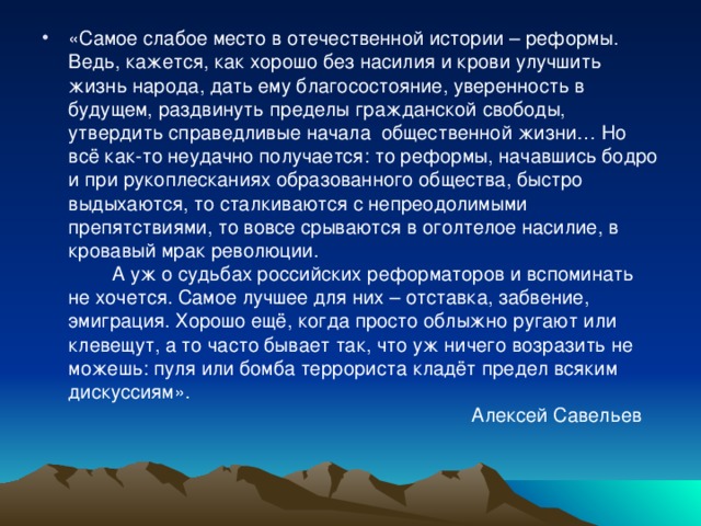 «Самое слабое место в отечественной истории – реформы. Ведь, кажется, как хорошо без насилия и крови улучшить жизнь народа, дать ему благосостояние, уверенность в будущем, раздвинуть пределы гражданской свободы, утвердить справедливые начала общественной жизни… Но всё как-то неудачно получается: то реформы, начавшись бодро и при рукоплесканиях образованного общества, быстро выдыхаются, то сталкиваются с непреодолимыми препятствиями, то вовсе срываются в оголтелое насилие, в кровавый мрак революции.   А уж о судьбах российских реформаторов и вспоминать не хочется. Самое лучшее для них – отставка, забвение, эмиграция. Хорошо ещё, когда просто облыжно ругают или клевещут, а то часто бывает так, что уж ничего возразить не можешь: пуля или бомба террориста кладёт предел всяким дискуссиям».  Алексей Савельев