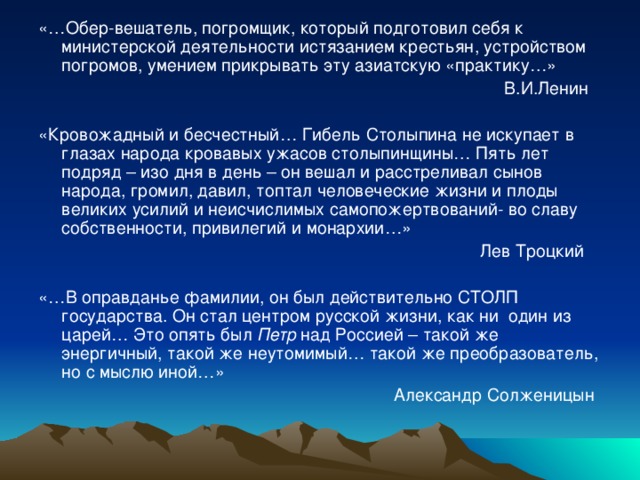 «…Обер-вешатель, погромщик, который подготовил себя к министерской деятельности истязанием крестьян, устройством погромов, умением прикрывать эту азиатскую «практику…»  В.И.Ленин «Кровожадный и бесчестный… Гибель Столыпина не искупает в глазах народа кровавых ужасов столыпинщины… Пять лет подряд – изо дня в день – он вешал и расстреливал сынов народа, громил, давил, топтал человеческие жизни и плоды великих усилий и неисчислимых самопожертвований- во славу собственности, привилегий и монархии…»  Лев Троцкий «…В оправданье фамилии, он был действительно СТОЛП государства. Он стал центром русской жизни, как ни один из царей… Это опять был Петр над Россией – такой же энергичный, такой же неутомимый… такой же преобразователь, но с мыслю иной…»  Александр Солженицын