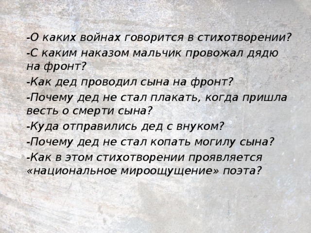 -О каких войнах говорится в стихотворении? -С каким наказом мальчик провожал дядю на фронт? -Как дед проводил сына на фронт? -Почему дед не стал плакать, когда пришла весть о смерти сына? -Куда отправились дед с внуком? -Почему дед не стал копать могилу сына? -Как в этом стихотворении проявляется «национальное мироощущение» поэта?