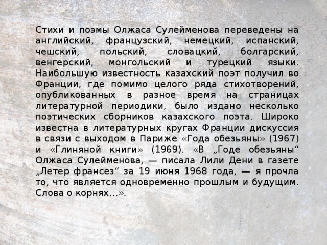 Стихи и поэмы Олжаса Сулейменова переведены на английский, французский, немецкий, испанский, чешский, польский, словацкий, болгарский, венгерский, монгольский и турецкий языки. Наибольшую известность казахский поэт получил во Франции, где помимо целого ряда стихотворений, опубликованных в разное время на страницах литературной периодики, было издано несколько поэтических сборников казахского поэта. Широко известна в литературных кругах Франции дискуссия в связи с выходом в Париже «Года обезьяны» (1967) и «Глиняной книги» (1969). «В „Годе обезьяны“ Олжаса Сулейменова, — писала Лили Дени в газете „Летер франсез“ за 19 июня 1968 года, — я прочла то, что является одновременно прошлым и будущим. Слова о корнях…».