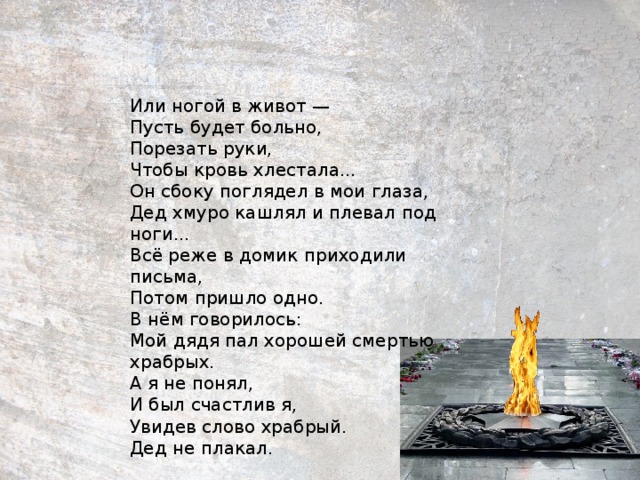 Или ногой в живот —  Пусть будет больно,  Порезать руки,  Чтобы кровь хлестала...  Он сбоку поглядел в мои глаза,  Дед хмуро кашлял и плевал под ноги...  Всё реже в домик приходили письма,  Потом пришло одно.  В нём говорилось:  Мой дядя пал хорошей смертью храбрых.  А я не понял,  И был счастлив я,  Увидев слово храбрый.  Дед не плакал.