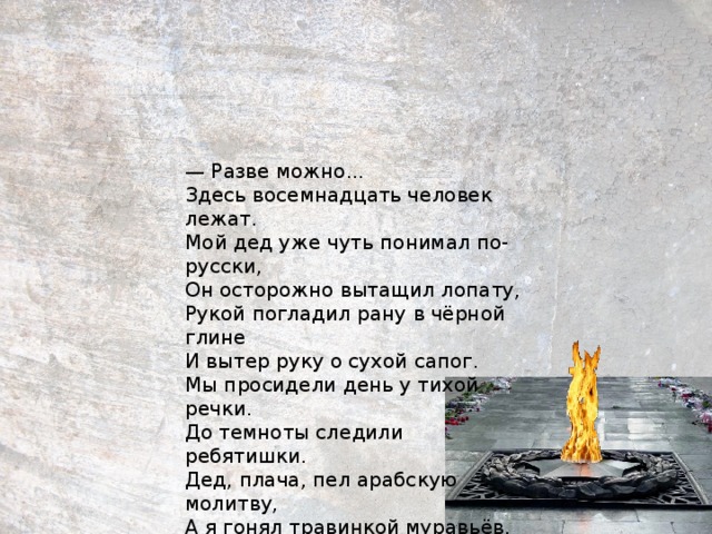 — Разве можно...  Здесь восемнадцать человек лежат.  Мой дед уже чуть понимал по-русски,  Он осторожно вытащил лопату,  Рукой погладил рану в чёрной глине  И вытер руку о сухой сапог.  Мы просидели день у тихой речки.  До темноты следили ребятишки.  Дед, плача, пел арабскую молитву,  А я гонял травинкой муравьёв.      