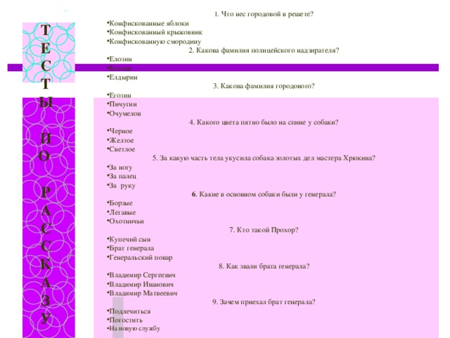 1. Что нес городовой в решете? Конфискованные яблоки Конфискованный крыжовник Конфискованную смородину 2. Какова фамилия полицейского надзирателя? Елозин Егозин Елдырин 3. Какова фамилия городового? Егозин Пичугин Очумелов 4. Какого цвета пятно было на спине у собаки? Черное Желтое Светлое 5. За какую часть тела укусила собака золотых дел мастера Хрюкина? За ногу За палец За руку 6 . Какие в основном собаки были у генерала? Борзые Легавые Охотничьи 7. Кто такой Прохор? Купечий сын Брат генерала Генеральский повар 8. Как звали брата генерала? Владимир Сергеевич Владимир Иванович Владимир Матвеевич 9. Зачем приехал брат генерала? Подлечиться Погостить На новую службу  Т Е С Т Ы  П О  Р А С С К А З У