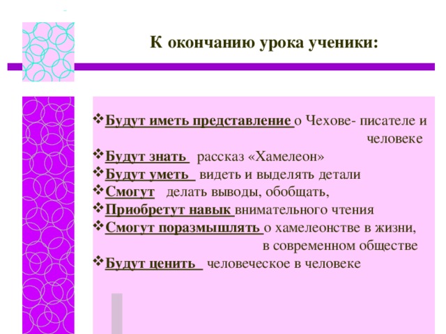 К окончанию урока ученики: Будут иметь представление о Чехове- писателе и  человеке Будут знать  рассказ «Хамелеон» Будут уметь  видеть и выделять детали Смогут делать выводы, обобщать, Приобретут навык внимательного чтения Смогут поразмышлять о хамелеонстве в жизни,  в современном обществе