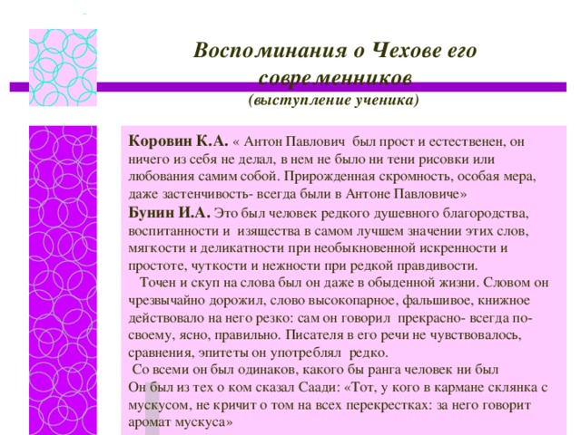 Воспоминания о Чехове его современников (выступление ученика) Коровин К.А. « Антон Павлович был прост и естественен, он ничего из себя не делал, в нем не было ни тени рисовки или любования самим собой. Прирожденная скромность, особая мера, даже застенчивость- всегда были в Антоне Павловиче» Бунин И.А. Это был человек редкого душевного благородства, воспитанности и изящества в самом лучшем значении этих слов, мягкости и деликатности при необыкновенной искренности и простоте, чуткости и нежности при редкой правдивости.  Точен и скуп на слова был он даже в обыденной жизни. Словом он чрезвычайно дорожил, слово высокопарное, фальшивое, книжное действовало на него резко: сам он говорил прекрасно- всегда по- своему, ясно, правильно. Писателя в его речи не чувствовалось, сравнения, эпитеты он употреблял редко.  Со всеми он был одинаков, какого бы ранга человек ни был Он был из тех о ком сказал Саади: « Тот, у кого в кармане склянка с мускусом, не кричит о том на всех перекрестках: за него говорит аромат мускуса»