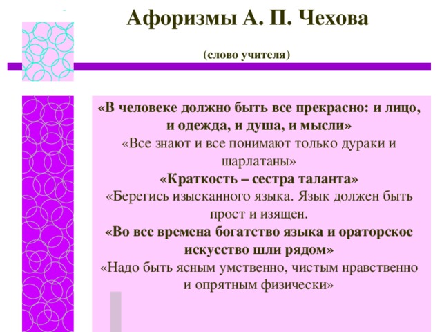 Афоризмы А. П. Чехова (слово учителя)  «В человеке должно быть все прекрасно: и лицо, и одежда, и душа, и мысли» «Все знают и все понимают только дураки и шарлатаны» «Краткость – сестра таланта» «Берегись изысканного языка. Язык должен быть прост и изящен. «Во все времена богатство языка и ораторское искусство шли рядом» «Надо быть ясным умственно, чистым нравственно и опрятным физически»