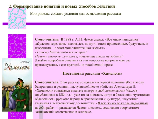 2 . Формирование понятий и новых способов действия Микроцель: создать условия для осмысления рассказа Слово учителя: В 1888 г. А. П. Чехов сказал: «Все мною написанное забудется через пять- десять лет, но пути, мною проложенные, будут целы и невредимы – в этом моя единственная заслуга» - Почему Чехов оказался не прав? Почему этого не случилось, почему писателя не забыли? Давайте попробуем ответить на эти непростые вопросы, еще раз прикоснувшись к его краткой, но такой емкой прозе Постановка р ассказа «Хамелеон» Слово учителя: Этот рассказ создавался в первой половине 80-х в эпоху безвременья и реакции, наступившей после убийства Александра II . «Хамелеон» создавался в начале литературной деятельности Чехова (опубликован в 1884 г.), и уже тогда писатель остро и болезненно чувствовал обделённость русского народа в просвещении и культуре, отсутствие уважения к человеческому достоинству. « Я всю жизнь по капле выдавливал из себя раба » - признавался Чехов- писатель, всем своим творчеством защищавший человеческое в человеке.