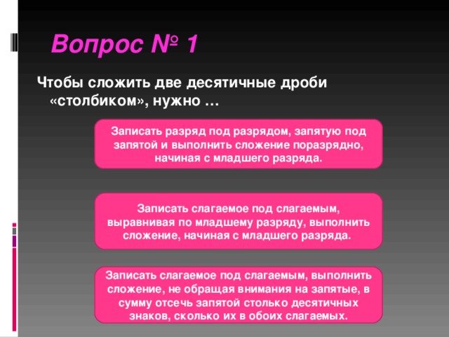 Вопрос № 1  Чтобы сложить две десятичные дроби «столбиком», нужно … Записать разряд под разрядом, запятую под запятой и выполнить сложение поразрядно, начиная с младшего разряда. Записать слагаемое под слагаемым, выравнивая по младшему разряду, выполнить сложение, начиная с младшего разряда. Записать слагаемое под слагаемым, выполнить сложение, не обращая внимания на запятые, в сумму отсечь запятой столько десятичных знаков, сколько их в обоих слагаемых.