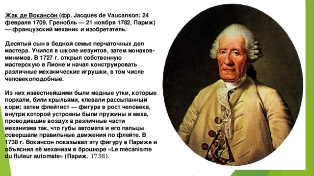 Жак де Вокансо́н (фр. Jacques de Vaucanson; 24 февраля 1709, Гренобль — 21 ноября 1782, Париж) — французский механик и изобретатель.  Десятый сын в бедной семье перчаточных дел мастера. Учился в школе иезуитов, затем монахов-минимов. В 1727 г. открыл собственную мастерскую в Лионе и начал конструировать различные механические игрушки, в том числе человекоподобные.  Из них известнейшими были медные утки, которые порхали, били крыльями, клевали рассыпанный корм; затем флейтист — фигура в рост человека, внутри которой устроены были пружины и меха, проводившие воздух в различные части механизма так, что губы автомата и его пальцы совершали правильные движения по флейте. В 1738 г. Вокансон показывал эту фигуру в Париже и объяснил её механизм в брошюре «Le mécanisme du fluteur automate» (Париж , 1738).