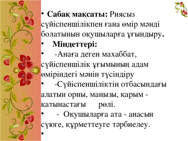 Сабақ мақсаты:  Риясыз сүйіспеншілікпен ғана өмір мәнді болатынын оқушыларға ұғындыру .  Міндеттері:   -Анаға деген махаббат, сүйіспеншілік ұғымының адам өміріндегі мәнін түсіндіру  -Сүйіспеншіліктің отбасындағы алатын орны, маңызы, қарым - қатынастағы рөлі.    -  Оқушыларға ата - анасын сүюге, құрметтеуге тәрбиелеу.  