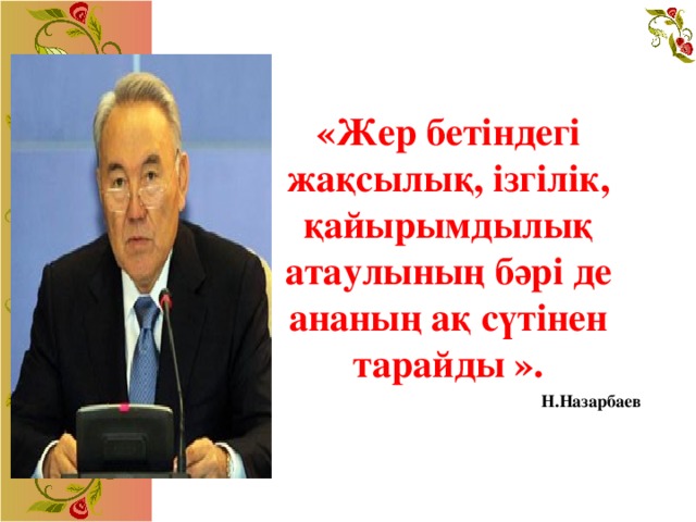 «Жер бетіндегі жақсылық, ізгілік, қайырымдылық атаулының бәрі де ананың ақ сүтінен тарайды ».                                Н.Назарбаев