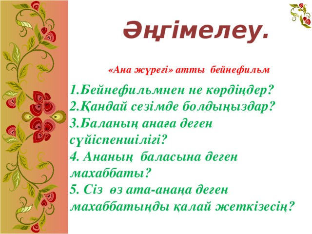 Әңгімелеу. «Ана жүрегі» атты бейнефильм 1.Бейнефильмнен не көрдіңдер? 2.Қандай сезімде болдыңыздар? 3.Баланың анаға деген сүйіспеншілігі? 4. Ананың баласына деген махаббаты? 5. Сіз  өз ата-анаңа деген махаббатыңды қалай жеткізесің?