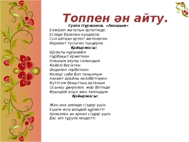 Топпен ән айту.    Еркін Нұржанов. «Анашым»  Елжіреп жататын ертегімде,  Есімде балапан күндерім.  Сол айтқан ертегі жетелеген,  Керемет түсінген түндерім .    Қайырмасы:  Шуақты нұрыңмен  Нұрбақыт ержеткен  Анашым аяулы сағындым  Кейелі бесіктен  Әлдилеп тербеткен  Келеді сәби боп танылғым  Ақниет арайлы келлбетіңнен  Күтіп ем бақыттың ақтаным  Осынау дөңгелек жер бетінде  Өзындей асыл жан таппадым    Қайырмасы:    Жан ана әлемде сіздер үшін  Ешкім жоқ өзіңдей құрметті  Арналған ән арнап сіздер үшін  Бас иіп тұруға міндетті.