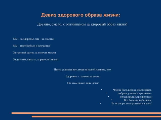 Девиз здорового образа жизни: Дружно, смело, с оптимизмом за здоровый образ жизни! Мы – за здоровье, мы – за счастье, Мы – против боли и несчастья! За трезвый разум, за ясность мысли, За детство, юность, за радость жизни! Пусть услышат все люди на нашей планете, что  Здоровье – главное на свете.  Об этом знают даже дети!