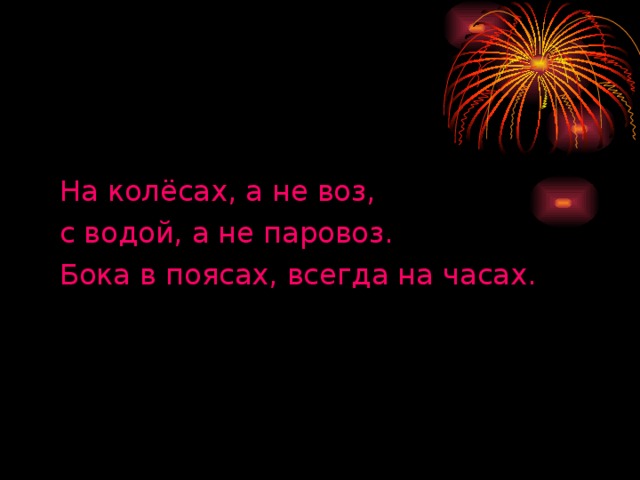 На колёсах, а не воз, с водой, а не паровоз. Бока в поясах, всегда на часах.