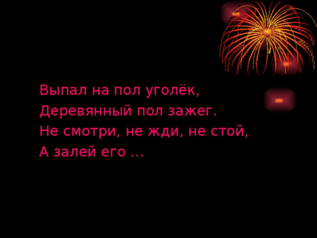 Выпал на пол уголёк, Деревянный пол зажег. Не смотри, не жди, не стой, А залей его …