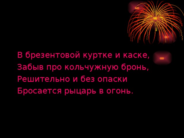 В брезентовой куртке и каске, Забыв про кольчужную бронь, Решительно и без опаски Бросается рыцарь в огонь.