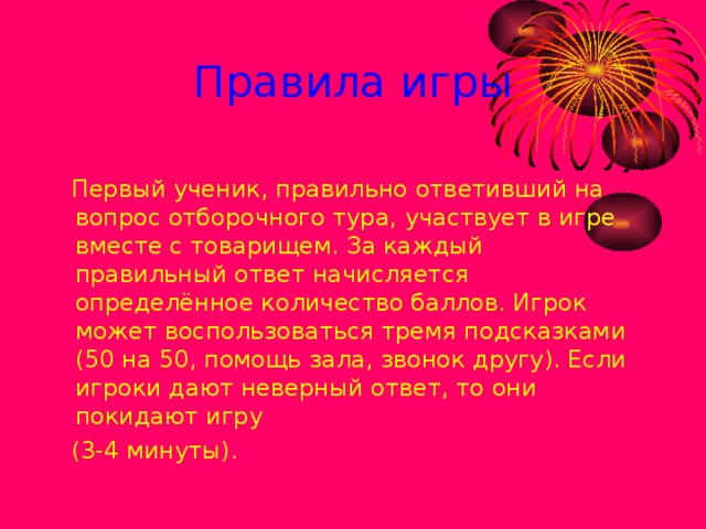 Правила игры  Первый ученик, правильно ответивший на вопрос отборочного тура, участвует в игре вместе с товарищем. За каждый правильный ответ начисляется определённое количество баллов. Игрок может воспользоваться тремя подсказками (50 на 50, помощь зала, звонок другу). Если игроки дают неверный ответ, то они покидают игру  (3-4 минуты).