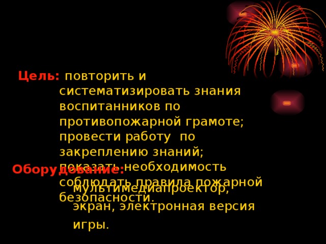 Цель:  повторить и  систематизировать знания  воспитанников по  противопожарной грамоте;  провести работу по  закреплению знаний;  показать необходимость  соблюдать правила пожарной  безопасности.  Оборудование:  мультимедиапроектор,  экран, электронная версия  игры.