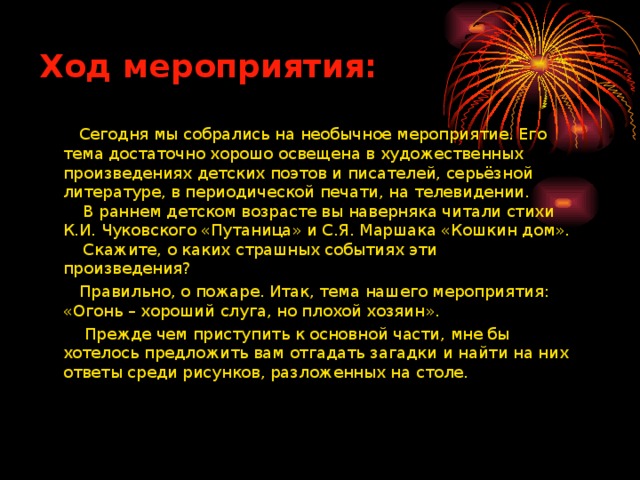 Ход мероприятия:  Сегодня мы собрались на необычное мероприятие. Его тема достаточно хорошо освещена в художественных произведениях детских поэтов и писателей, серьёзной литературе, в периодической печати, на телевидении.  В раннем детском возрасте вы наверняка читали стихи К.И. Чуковского «Путаница» и С.Я. Маршака «Кошкин дом».  Скажите, о каких страшных событиях эти произведения?  Правильно, о пожаре. Итак, тема нашего мероприятия: «Огонь – хороший слуга, но плохой хозяин».  Прежде чем приступить к основной части, мне бы хотелось предложить вам отгадать загадки и найти на них ответы среди рисунков, разложенных на столе.