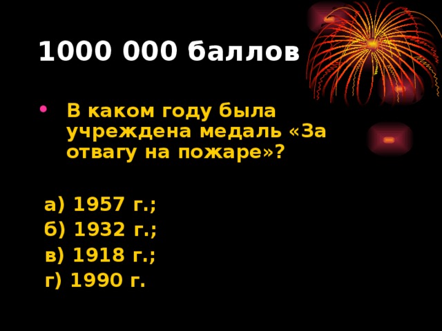 1000 000 баллов В каком году была учреждена медаль «За отвагу на пожаре»?   а) 1957 г.;  б) 1932 г.;  в) 1918 г.;  г) 1990 г.