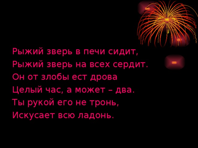 Рыжий зверь в печи сидит, Рыжий зверь на всех сердит. Он от злобы ест дрова Целый час, а может – два. Ты рукой его не тронь, Искусает всю ладонь.