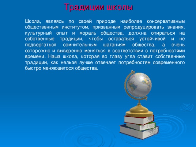 Традиции школы Школа, являясь по своей природе наиболее консервативным общественным институтом, призванным репродуцировать знания, культурный опыт и мораль общества, должна опираться на собственные традиции, чтобы оставаться устойчивой и не подвергаться сомнительным шатаниям общества, а очень осторожно и выверенно меняться в соответствии с потребностями времени. Наша школа, которая во главу угла ставит собственные традиции, как нельзя лучше отвечает потребностям современного быстро меняющегося общества.