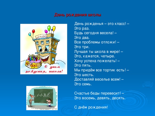 День рождения школы День рожденья – это класс! –  Это раз.  Будь сегодня весела! –  Это два.  Все проблемы отложи! –  Это три.  Лучшая ты школа в мире! –  Это, кажется, четыре.  Хочу успеха пожелать! –  Это пять.  Мы придём все тортик есть! –  Это шесть.  Доставляй веселье всем! –  Это семь.   Счастье беды перевесит! –  Это восемь, девять, десять.   С днём рождения!