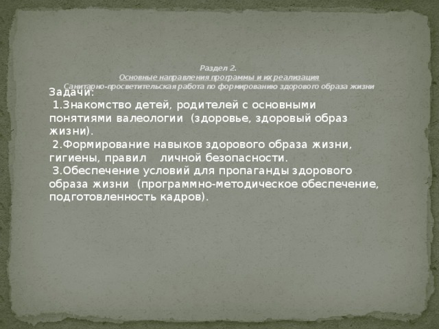 Раздел 2.  Основные направления программы и их реализация  Санитарно-просветительская работа по формированию здорового образа жизни   Задачи:  1.Знакомство детей, родителей с основными понятиями валеологии (здоровье, здоровый образ жизни).  2.Формирование навыков здорового образа жизни, гигиены, правил личной безопасности.  3.Обеспечение условий для пропаганды здорового образа жизни (программно-методическое обеспечение, подготовленность кадров).