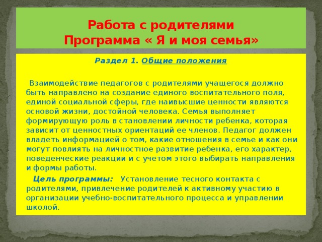 Работа с родителями  Программа « Я и моя семья» Раздел 1. Общие положения  Взаимодействие педагогов с родителями учащегося должно быть направлено на создание единого воспитательного поля, единой социальной сферы, где наивысшие ценности являются основой жизни, достойной человека. Семья выполняет формирующую роль в становлении личности ребенка, которая зависит от ценностных ориентаций ее членов. Педагог должен владеть информацией о том, какие отношения в семье и как они могут повлиять на личностное развитие ребенка, его характер, поведенческие реакции и с учетом этого выбирать направления и формы работы.  Цель программы: Установление тесного контакта с родителями, привлечение родителей к активному участию в организации учебно-воспитательного процесса и управлении школой.