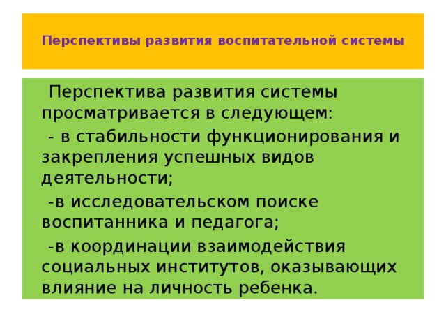 Перспективы развития воспитательной системы    Перспектива развития системы просматривается в следующем:  - в стабильности функционирования и закрепления успешных видов деятельности;  -в исследовательском поиске воспитанника и педагога;  -в координации взаимодействия социальных институтов, оказывающих влияние на личность ребенка.