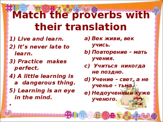 Match the proverbs with their translation Век живи , век учись . Повторение – мать учения .  Учиться никогда не поздно. Учение – свет , а не ученье - тьма . Недоученный хуже ученого .    1) Live and learn. 2) It ’ s never late to learn . 3) Practice makes perfect. 4) A little learning is a dangerous thing. 5) Learning is an eye in the mind.    23.10.16