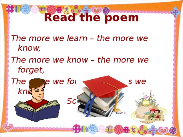 Read the poem The more we learn – the more we know, The more we know – the more we forget, The more we forget – the less we know.  So why study?  23.10.16