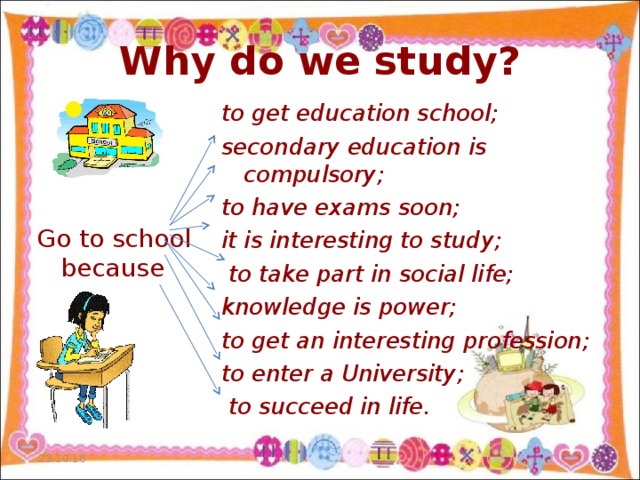Why do we study? to get education school; secondary education is compulsory; to have exams soon; it is interesting to study;   to take part in social life; knowledge is power; to get an interesting profession; to enter a University;  to succeed in life.  Go to school because 23.10.16