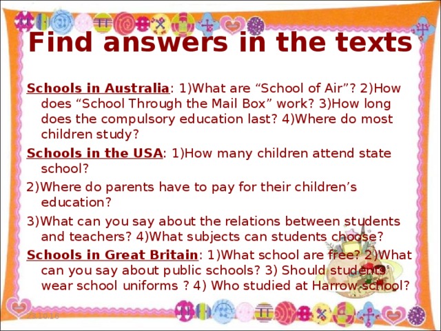 Find answers in the texts Schools in Australia : 1)What are “School of Air”? 2)How does “School Through the Mail Box” work? 3)How long does the compulsory education last? 4)Where do most children study? Schools in the USA : 1)How many children attend state school? 2)Where do parents have to pay for their children’s education? 3)What can you say about the relations between students and teachers? 4)What subjects can students choose? Schools in Great Britain : 1)What school are free? 2)What can you say about public schools? 3) Should students wear school uniforms ? 4) Who studied at Harrow school? 23.10.16