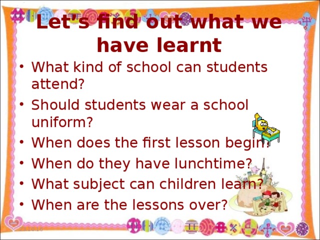 Let’s find out what we have learnt What kind of school can students attend? Should students wear a school uniform? When does the first lesson begin? When do they have lunchtime? What subject can children learn? When are the lessons over? 23.10.16