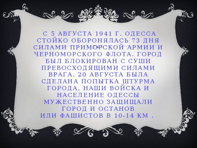 С 5 августа 1941 г. Одесса стойко оборонялась 73 дня силами Приморской армии и Черноморского флота. Город был блокирован с суши превосходящими силами врага. 20 августа была сделана попытка штурма города. Наши войска и население Одессы мужественно защищали город и останов  или фашистов в 10-14 км .