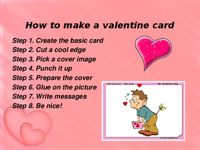 How to make a valentine card Step 1. Create the basic card Step 2. Cut a cool edge Step 3. Pick a cover image Step 4. Punch it up Step 5. Prepare the cover Step 6. Glue on the picture Step 7. Write messages Step 8. Be nice!