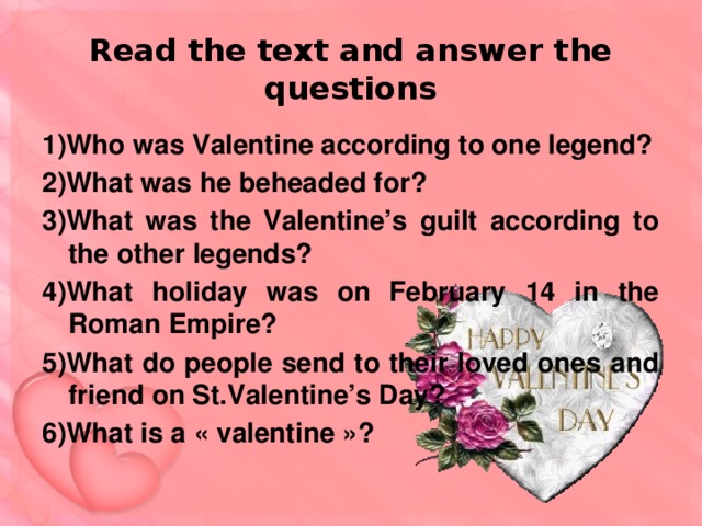Read the text and answer the questions 1)Who was Valentine according to one legend? 2)What was he beheaded for? 3)What was the Valentine’s guilt according to the other legends? 4)What holiday was on February 14 in the Roman Empire? 5)What do people send to their loved ones and friend on St.Valentine’s Day? 6)What is a « valentine »?