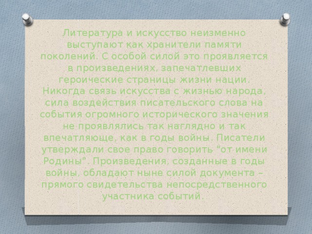 Литература и искусство неизменно выступают как хранители памяти поколений. С особой силой это проявляется в произведениях, запечатлевших героические страницы жизни нации. Никогда связь искусства с жизнью народа, сила воздействия писательского слова на события огромного исторического значения не проявлялись так наглядно и так впечатляюще, как в годы войны. Писатели утверждали свое право говорить 