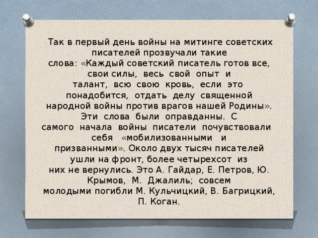 Так в первый день войны на митинге советских писателей прозвучали такие  слова: «Каждый советский писатель готов все, свои силы, весь свой опыт и  талант, всю свою кровь, если это понадобится, отдать делу священной  народной войны против врагов нашей Родины». Эти слова были оправданны. С  самого начала войны писатели почувствовали себя «мобилизованными и  призванными». Около двух тысяч писателей ушли на фронт, более четырехсот из  них не вернулись. Это А. Гайдар, Е. Петров, Ю. Крымов, М. Джалиль; совсем  молодыми погибли М. Кульчицкий, В. Багрицкий, П. Коган.