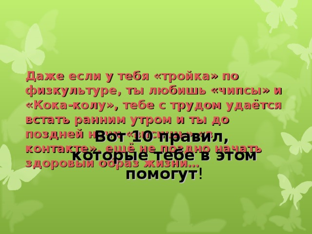 Даже если у тебя «тройка» по физкультуре, ты любишь «чипсы» и «Кока-колу», тебе с трудом удаётся встать ранним утром и ты до поздней ночи «висишь» «в контакте», ещё не поздно начать здоровый образ жизни…     Вот 10 правил,  которые тебе в этом помогут !