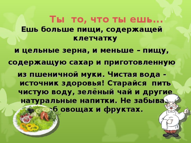 Ты то, что ты ешь... Ешь больше пищи, содержащей клетчатку и цельные зерна, и меньше – пищу, содержащую сахар и приготовленную из пшеничной муки. Чистая вода - источник здоровья! Старайся пить чистую воду, зелёный чай и другие натуральные напитки. Не забывай об овощах и фруктах.