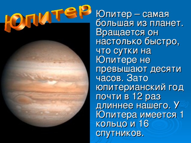 Юпитер – самая большая из планет. Вращается он настолько быстро, что сутки на Юпитере не превышают десяти часов. Зато юпитерианский год почти в 12 раз длиннее нашего. У Юпитера имеется 1 кольцо и 16 спутников.