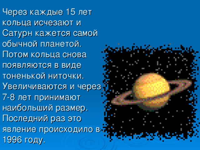 Через каждые 15 лет кольца исчезают и Сатурн кажется самой обычной планетой. Потом кольца снова появляются в виде тоненькой ниточки. Увеличиваются и через 7-8 лет принимают наибольший размер. Последний раз это явление происходило в 1996 году.