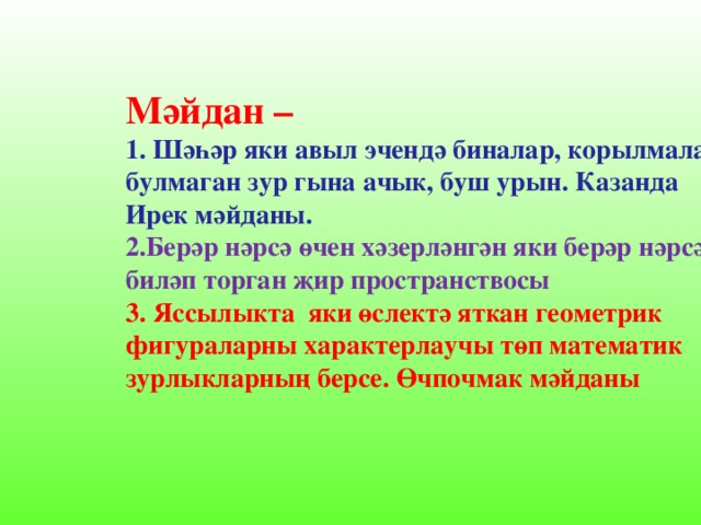 Мәйдан – 1. Шәһәр яки авыл эчендә биналар, корылмалар булмаган зур гына ачык, буш урын. Казанда Ирек мәйданы. 2.Берәр нәрсә өчен хәзерләнгән яки берәр нәрсә биләп торган җир пространствосы 3. Яссылыкта яки өслектә яткан геометрик фигураларны характерлаучы төп математик зурлыкларның берсе. Өчпочмак мәйданы