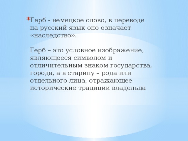 Герб - немецкое слово, в переводе на русский язык оно означает  «наследство».   Герб – это условное изображение, являющееся символом и отличительным знаком государства, города, а в старину – рода или отдельного лица, отражающее исторические традиции владельца