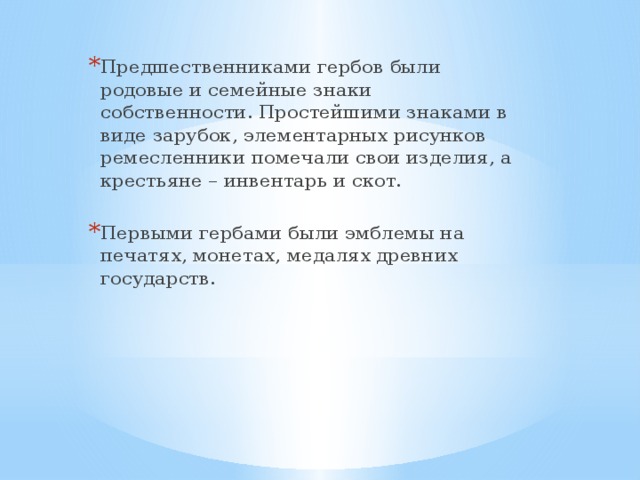 Предшественниками гербов были родовые и семейные знаки собственности. Простейшими знаками в виде зарубок, элементарных рисунков ремесленники помечали свои изделия, а крестьяне – инвентарь и скот. Первыми гербами были эмблемы на печатях, монетах, медалях древних государств.